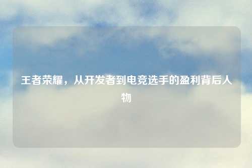 王者荣耀，从开发者到电竞选手的盈利背后人物