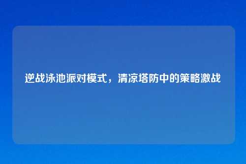 逆战泳池派对模式，清凉塔防中的策略激战