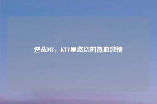 逆战MV，KTV里燃烧的热血     