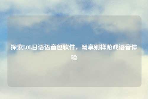 探索LOL日语语音包软件，畅享别样游戏语音体验