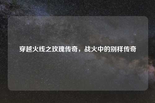 穿越火线之玫瑰传奇，战火中的别样传奇