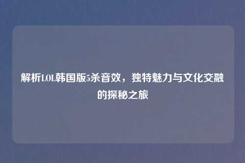 解析LOL韩国版5杀音效，独特魅力与文化交融的探秘之旅