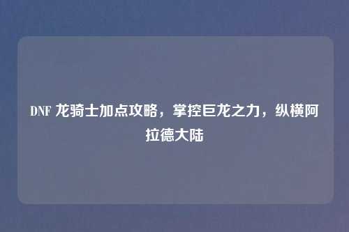 DNF 龙骑士加点攻略,掌控巨龙之力,纵横阿拉德大陆