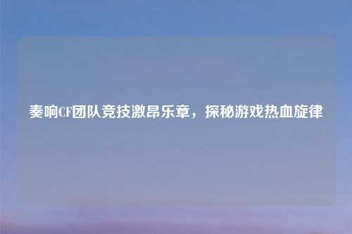 奏响CF团队竞技激昂乐章，探秘游戏热血旋律