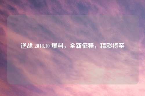 逆战 2018.10 爆料，全新征程，精彩将至