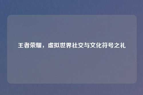 王者荣耀，虚拟世界社交与文化符号之礼