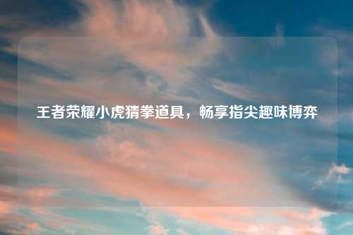 王者荣耀小虎猜拳道具，畅享指尖趣味博弈