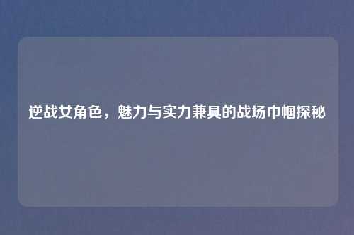逆战女角色，魅力与实力兼具的战场巾帼探秘