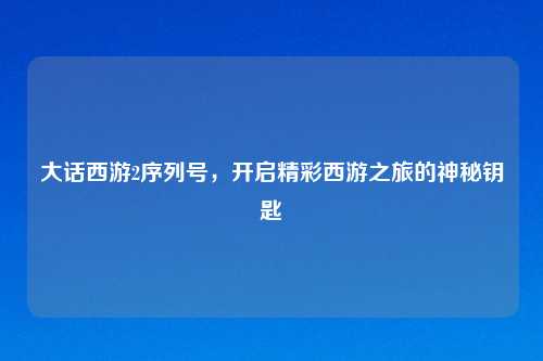 大话西游2序列号，开启精彩西游之旅的神秘钥匙