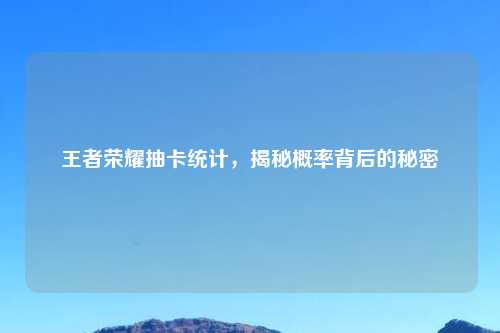 王者荣耀抽卡统计，揭秘概率背后的秘密