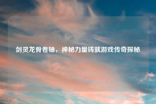 剑灵龙骨卷轴，神秘力量铸就游戏传奇探秘
