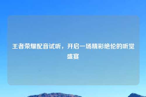 王者荣耀配音试听，开启一场精彩绝伦的听觉盛宴