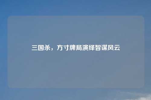 三国杀,方寸牌局演绎智谋风云