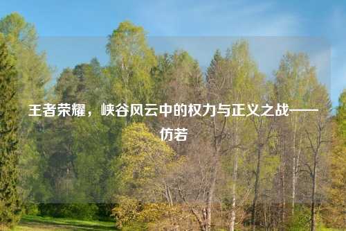 王者荣耀，峡谷风云中的权力与正义之战——仿若