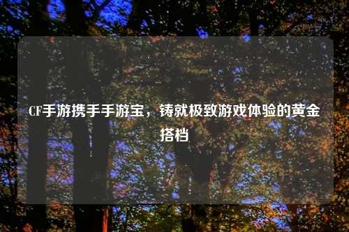 CF手游携手手游宝，铸就极致游戏体验的黄金搭档