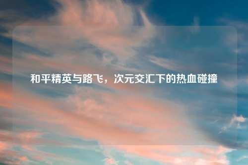 和平精英与路飞，次元交汇下的热血碰撞