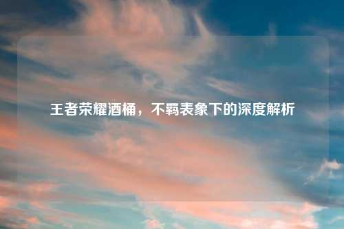 王者荣耀酒桶,不羁表象下的深度解析