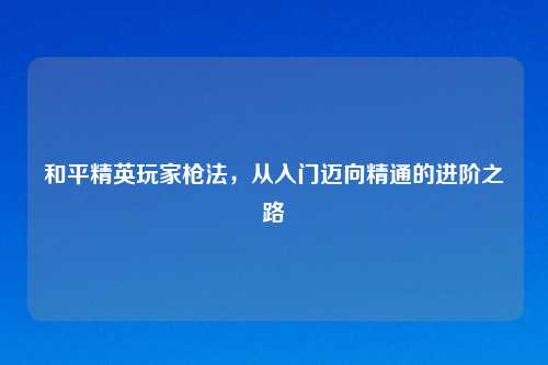 和平精英玩家枪法，从入门迈向精通的进阶之路
