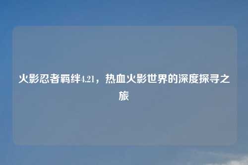 火影忍者羁绊4.21,热血火影世界的深度探寻之旅