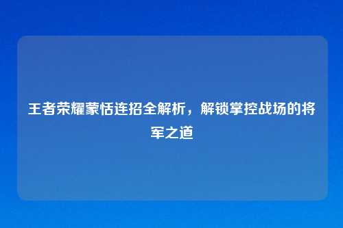 王者荣耀蒙恬连招全解析,解锁掌控战场的将军之道