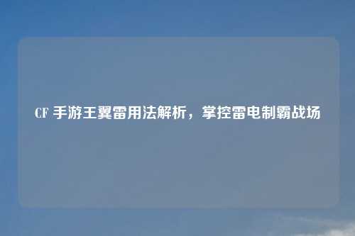 CF 手游王翼雷用法解析,掌控雷电制霸战场
