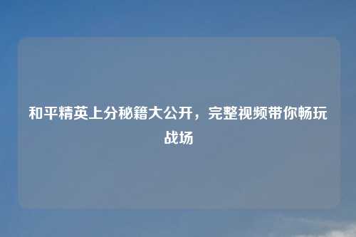和平精英上分秘籍大公开，完整视频带你畅玩战场