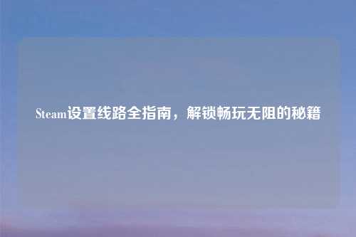Steam设置线路全指南,解锁畅玩无阻的秘籍
