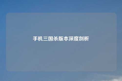手机三国杀版本深度剖析