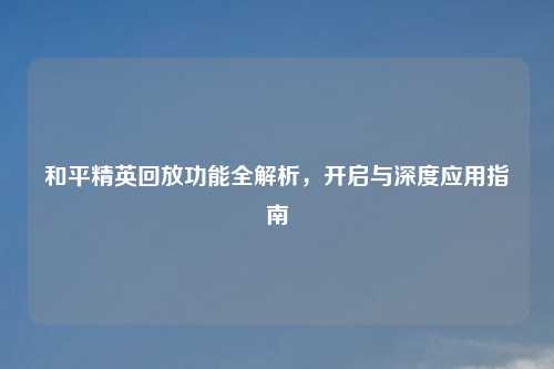 和平精英回放功能全解析，开启与深度应用指南