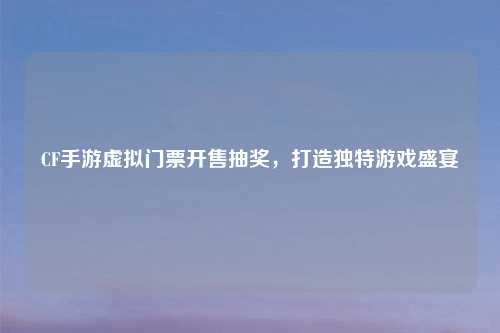 CF手游虚拟门票开售抽奖，打造独特游戏盛宴