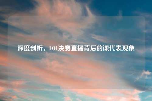 深度剖析,LOL决赛直播背后的课代表现象