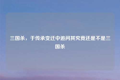 三国杀,于传承变迁中追问其究竟还是不是三国杀