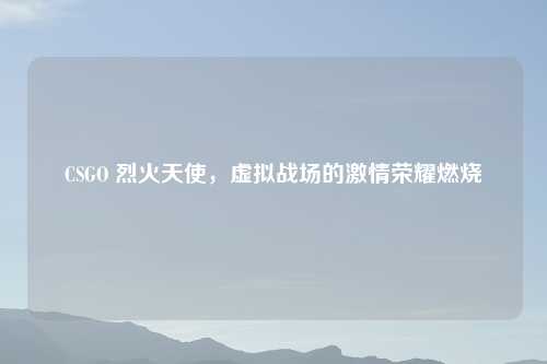 CSGO 烈火天使,虚拟战场的 荣耀燃烧