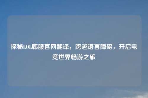 探秘LOL韩服官网翻译,跨越语言障碍,开启电竞世界畅游之旅