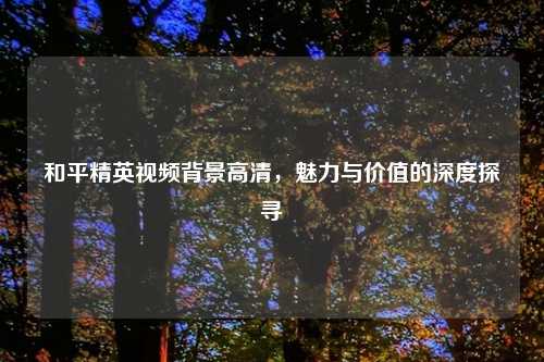 和平精英视频背景高清，魅力与价值的深度探寻