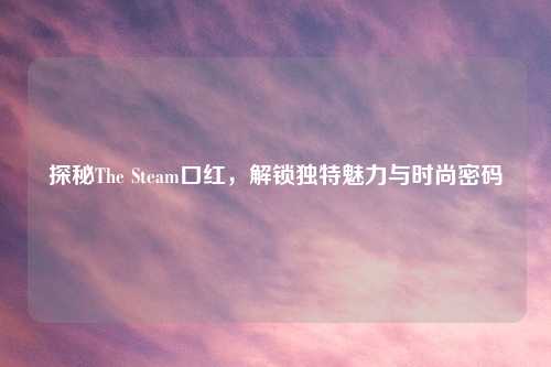 探秘The Steam口红，解锁独特魅力与时尚密码