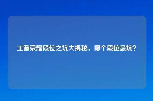 王者荣耀段位之坑大揭秘，哪个段位最坑？