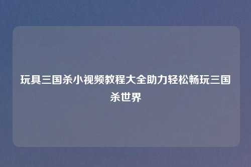 玩具三国杀小视频教程大全助力轻松畅玩三国杀世界