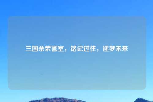 三国杀荣誉室，铭记过往，逐梦未来