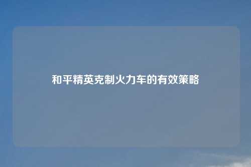 和平精英克制火力车的有效策略