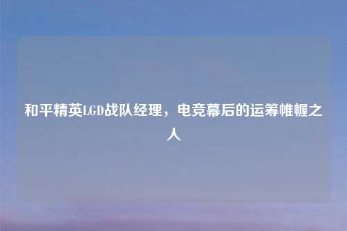 和平精英LGD战队经理,电竞幕后的运筹帷幄之人