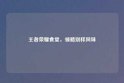 王者荣耀食堂，领略别样风味
