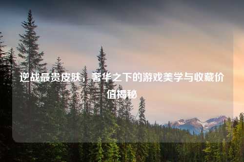 逆战最贵皮肤,奢华之下的游戏美学与收藏价值揭秘