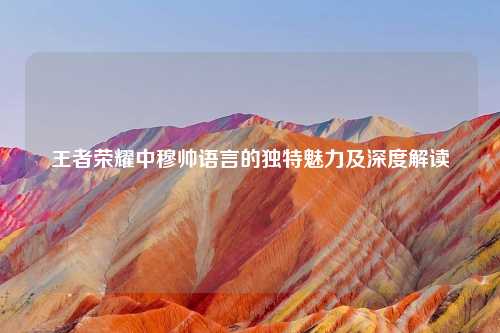 王者荣耀中穆帅语言的独特魅力及深度解读