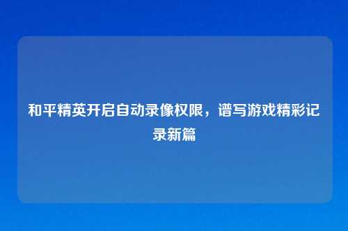 和平精英开启自动录像权限,谱写游戏精彩记录新篇