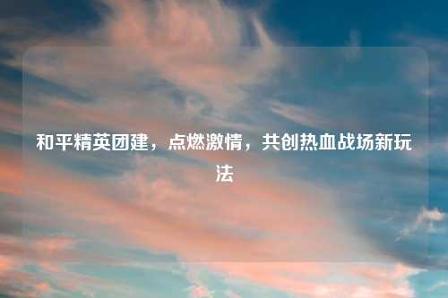 和平精英团建,点燃 ,共创热血战场新玩法