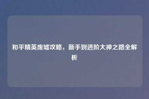 和平精英废墟攻略，新手到进阶大神之路全解析