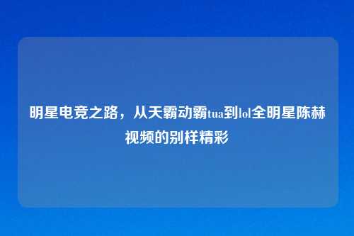 明星电竞之路，从天霸动霸tua到lol全明星陈赫视频的别样精彩