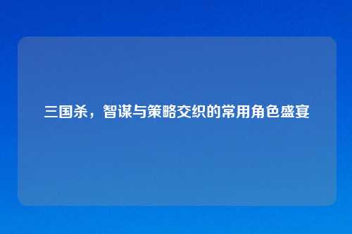三国杀，智谋与策略交织的常用角色盛宴