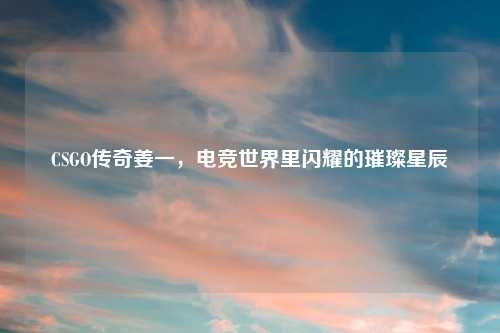 CSGO传奇姜一，电竞世界里闪耀的璀璨星辰